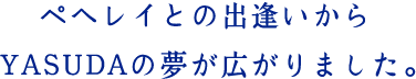 ペヘレイとの出逢いからYASUDAの夢が広がりました。