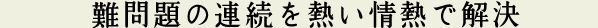 難問題の連続を熱い情熱で解決