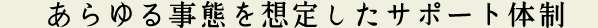 あらゆる事態を想定したサポート体制